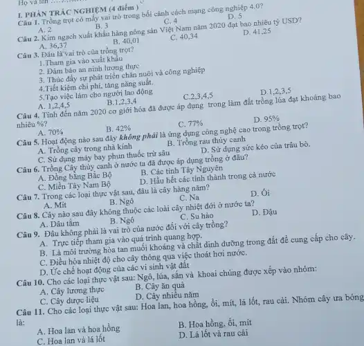 I. PHÀN TRÁC NGHIỆM (4 điểm)
Câu 1. Trồng trọt có mây vai trò trong bối cảnh cách mạng công nghiệp 40?
A. 2
B. 3
C. 4
D. 5
Câu 2. Kim ngạch xuất khẩu hàng nông sản Việt Nam nǎm 2020 đạt bao nhiêu tỷ USD?
A. 36,37
B. 40,01
C. 40,34
D. 41,25
Câu 3. Đâu là'vai trò của trông trọt?
1.Tham gia vào xuất khẩu
2. Đảm bảo an ninh lương thực
3. Thúc đầy sự phát triển chǎn nuôi và công nghiệp
4.Tiết kiệm chi phí, tǎng nǎng suất.
5.Tạo việc làm cho người lao động
A. 1,2,4,5
B.1,2,3,4
C.2,3,4,5
D.1,2,3 . 5
Câu 4. Tính đến nǎm 2020 cơ giới hóa đã được áp dụng trong làm đất trồng lúa đạt khoảng bao
nhiêu % 
A. 70% 
B. 42% 
C. 77% 
D. 95% 
Câu 5. Hoạt động nào sau đây không phải là ứng dụng công nghệ cao trong trồng trọt?
A. Trông cây trong nhà kính
B. Trồng rau thủy canh
C. Sử dụng máy bay phun thuốc trừ sâu
D. Sử dụng sức kéo của trâu bò.
Câu 6. Trồng Cây thủy canh ở nước ta đã được áp dụng trồng ở đâu?
A. Đồng bằng Bắc Bộ
B. Các tỉnh Tây Nguyên
C. Miền Tây Nam Bộ
D. Hầu hết các tỉnh thành trong cả nước
Câu 7. Trong các loại thực vật sau,đâu là cây hàng nǎm?
A. Mít
B. Ngô
C. Na
D. Ôi
Câu 8. Cây nào sau đây không thuộc các loài cây nhiệt đới ở nước ta?
A. Dâu tằm
B. Ngô
C. Su hào
D. Đậu
Câu 9. Đâu không phải là vai trò của nước đối với cây trồng?
A. Trực tiếp tham gia vào quá trình quang hợp.
B. Là môi trường hòa tan muối khoáng và chất dinh dưỡng trong đất để cung cấp cho cây.
C. Điều hòa nhiệt độ cho cây thông qua việc thoát hơi nướC.
D. Ức chế hoạt động của các vi sinh vật đất
Câu 10. Cho các loại thực vật sau:Ngô, lúa, sắn và khoai chúng được xếp vào nhóm:
A. Cây lương thực
B. Cây ǎn quả
C. Cây dược liệu
D. Cây nhiều nǎm
Câu 11. Cho các loại thực vật sau:Hoa lan, hoa hồng,, ổi, mít, lá lốt,rau cải. Nhóm cây ưa bóng
là:
A. Hoa lan và hoa hồng
C. Hoa lan và lá lốt
B. Hoa hồng, ổi,mít
D. Lá lốt và rau cải