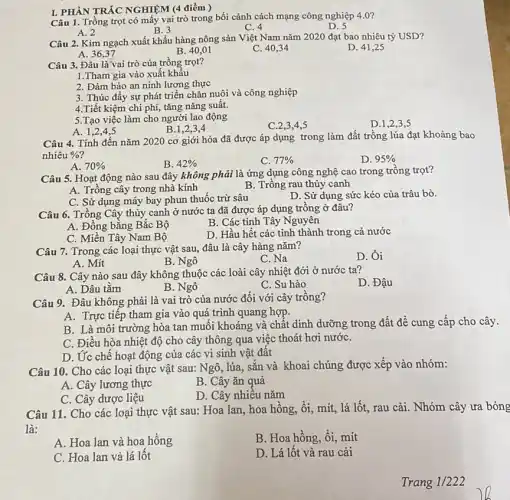 I. PHÀN TRÁC NGHIỆM (4 điểm)
Câu 1. Trồng trọt có mấy vai trò trong bối cảnh cách mạng công nghiệp 4.0?
D. 5
A. 2
B. 3
C. 4
Câu 2. Kim ngạch xuất khẩu hàng nông sản Việt Nam nǎm 2020 đạt bao nhiêu tỷ USD?
D. 41,25
A. 36,37
B. 40,01
C. 40,34
Câu 3. Đâu là'vai trò của trồng trọt?
1.Tham gia vào xuất khẩu
2. Đảm bảo an ninh lương thực
3. Thúc đầy sự phát triển chǎn nuôi và công nghiệp
4.Tiết kiệm chi phí, tǎng nǎng suất.
5.Tạo việc làm cho người lao động
A. 1,2,4,5
B.1,2,3,4
C.2,3,4,5
D.1,2,3 ,5
Câu 4. Tính đến nǎm 2020 cơ giới hóa đã được áp dụng trong làm đất trồng lúa đạt khoảng bao
nhiêu % 
A. 70% 
B. 42% 
C. 77% 
D. 95% 
Câu 5. Hoạt động nào sau đây không phải là ứng dụng công nghệ cao trong trồng trọt?
A. Trồng cây trong nhà kính
B. Trồng rau thủy canh
C. Sử dụng máy bay phun thuốc trừ sâu
D. Sử dụng sức kéo của trâu bò.
Câu 6. Trồng Cây thủy canh ở nước ta đã được áp dụng trồng ở đâu?
B. Các tinh Tây Nguyên
A. Đồng bằng Bắc Bộ
D. Hầu hết các tinh thành trong cả nước
C. Miền Tây Nam Bộ
Câu 7. Trong các loại thực vật sau,đâu là cây hàng nǎm?
D. Ôi
A. Mít
B. Ngô
C. Na
Câu 8. Cây nào sau đây không thuộc các loài cây nhiệt đới ở nước ta?
D. Đậu
A. Dâu tǎm
B. Ngô
C. Su hào
Câu 9. Đâu không phải là vai trò của nước đối với cây trồng?
A. Trực tiếp tham gia vào quá trình quang hợp.
B. Là môi trường hòa tan muối khoáng và chất dinh dưỡng trong đất để cung cấp cho cây.
C. Điều hòa nhiệt độ cho cây thông qua việc thoát hơi nướC.
D. Ức chế hoạt động của các vi sinh vật đất
Câu 10. Cho các loại thực vật sau:Ngô, lúa, sắn và khoai chúng được xếp vào nhóm:
A. Cây lương thực
B. Cây ǎn quả
C. Cây dược liệu
D. Cây nhiêu nǎm
Câu 11. Cho các loại thực vật sau:Hoa lan, hoa hông,ổi, mít, lá lốt,rau cải. Nhóm cây ưa bóng
là:
A. Hoa lan và hoa hồng
B. Hoa hồng, ổi mít
C. Hoa lan và lá lốt
D. Lá lốt và rau cải