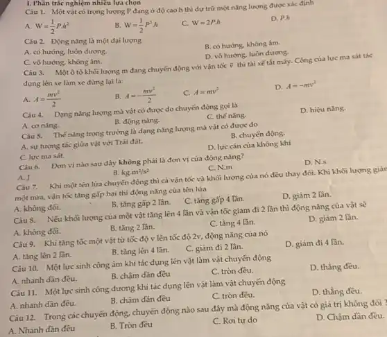 I. Phần trắc nghiệm nhiều lựa chọn
Câu 1. Một vật có trọng lượng P đang ở độ cao h thì dự trữ một nǎng lượng được xác định
A. W=(1)/(2)Pcdot h^2
B. W=(1)/(2)P^2cdot h
C. W=2P.h
D. P.h
Câu 2. Động nǎng là một đại lượng
B. có hướng, không âm.
A. có hướng, luôn dương,
D. vô hướng, luôn dương.
C. vô hướng, không âm.
Câu 3. Một ô tô khối lượng m đang chuyển động với vận tốc
overrightarrow (v)
thì tài xế tắt máy. Công của lực ma sát tác
dụng lên xe làm xe dừng lại là:
A. A=(mv^2)/(2)
B. A=-(mv^2)/(2)
C. A=mv^2
D. A=-mv^2
Câu 4. Dạng nǎng lượng mà vật có được do chuyển động goi là
C. thế nǎng.
D. hiệu nǎng.
B. động nǎng.
A. cơ nǎng.
Câu 5. Thế nǎng trọng trường là dạng nǎng lượng mà vật có được do
A. sự tương tác giữa vật với Trái đất.
B. chuyển động.
D. lực cản của không khí
C. lực ma sát.
Câu 6. Đơn vị nào sau đây không phải là đơn vị của động nǎng?
D. N.s
C. N.m
A. J
B. kgcdot m^2/s^2
Câu 7. Khi một tên lửa chuyển động thì cả vận tốc và khối lượng của nó đều thay đổi Khi khối lượng giải
một nửa, vận tốc tǎng gấp hai thì động nǎng của tên lứa
B. tǎng gấp 2 lần.
C. tǎng gấp 4 lần.
D. giảm 2 lần.
A. không đối.
Câu 8. Nếu khối lượng của một vật tǎng lên 4 lần và vận tốc giảm đi 2 lần thì động nǎng của vật sẽ
D. giảm 2 lần.
A. không đối.
B. tǎng 2 lần.
C. tǎng 4 lần.
Câu 9. Khi tǎng tốc một vật từ tốc độ v lên tốc độ 2v, động nǎng của nó
A. tǎng lên 2 lần.
B. tǎng lên 4 lần.
C. giảm đi 2 lần.
D. giảm đi 4 lần.
Câu 10. Một lực sinh công âm khi tác dụng lên vật làm vật chuyển động
A. nhanh dần đều.
D. thẳng đều.
B. chậm dần đều
C. tròn đều.
Câu 11. Một lực sinh công dương khi tác dụng lên vật làm vật chuyển động
A. nhanh dần đều.
D. thẳng đều.
B. chậm dần đều
C. tròn đều.
Câu 12. Trong các chuyển động, chuyển động nào sau đây mà động nǎng của vật có giá trị không
D. Chậm dần đều.
A. Nhanh dần đều
B. Tròn đều
C. Rơi tự do