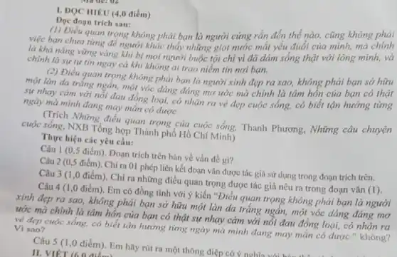 I. ĐQC HIÊU (4,0 điểm)
Đoc đoạn trich sau:
(1) Điều quan trọng không phải bạn là người cứng rắn đến thể nào, cũng không phải
việc bạn chuna time để người khác thấy những giọt nước mắt yếu đuối của mình, mà chính
là khả nǎng vững vàng khi bị mọi người buộc tội chỉ vì đã dám sống thật với lòng mình,và
chính là sự tự tin ngay cả khi không ai trao niềm tin noi ban.
(2) Điều quan trọng không phải bạn là người xinh đẹp ra sao, không phải bạn sở hữu
một làn da trắng ngắn, một vóc dáng đáng mơ ước mà chính là tâm hồn của bạn có thật
sự nhay cảm với nối đau đồng loại,có nhận ra vẻ đẹp cuộc sống, có biết tận hướng từng
ngày mà mình đang may mắn có được.
(Trích Những điều quan trọng của cuộc sống. Thanh Phương, Những câu chuyện
cuộc sống, NXB Tổng hợp Thành phố Hồ Chí Minh)
Thực hiện các yêu cầu:
Câu 1 (0,5 điểm). Đoạn trích trên bản về vấn đề gi?
Câu 2 (0,5 điểm). Chi ra 01 phép liên kết đoạn vǎn được tác giả sử dụng trong đoạn trích trên.
Câu 3 (1,0 điểm). Chỉ ra những điều quan trọng được tác giả nêu ra trong đoạn vǎn
(1)
Câu 4 (1,0 điểm). Em có đồng tình với ý kiến "Điều quan trọng không phải bạn là người
xinh đẹp ra sao không phải bạn sở hữu một làn da trǎng ngần, một vóc dáng đáng mơ
ước mà chính là tâm hồn của bạn có thật sự nhay cảm với nỗi đau đồng loại, có nhân ra
vẻ đẹp cuộc sống.có biết tận hướng từng ngày mà mình đang may mắn có được." không? Vì sao?
Câu 5 (1,0 điểm). Em hãy rút ra một thông điệp có ý nghĩa
II. VIÉT (6.0