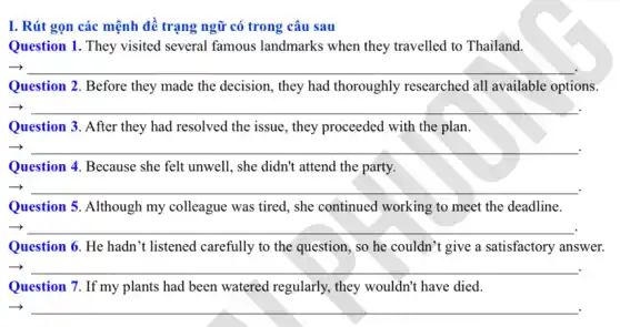 I. Rút gọn các mệnh đề trạng ngữ có trong câu sau
Question 1. They visited several famous landmarks when they travelled to Thailand.
__
Question 2. Before they made the decision, they had thoroughly researched all available options.
__
Question 3. After they had resolved the issue , they proceeded with the plan.
__
Question 4. Because she felt unwell, she didn't attend the party.
__
Question 5. Although my colleague was tired, she continued working to meet the deadline.
__
Question 6. He hadn t listened carefully to the question, so he couldn't give a satisfactory answer.
__
Question 7. If my plants had been watered regularly, they wouldn't have died
__