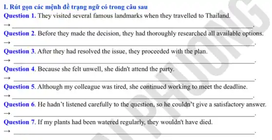 I. Rút gọn các mệnh để trạng ngữ có trong câu sau
Question 1. They visited several famous landmarks when they travelled to Thailand.
__
Question 2. Before they made the decision, they had thoroughly researched all available options.
__
Question 3. After they had resolved the issue , they proceeded with the plan.
__
Question 4. Because she felt unwell, she didn't attend the party.
__
Question 5. Although my colleague was tired, she continued working to meet the deadline.
__
Question 6. He hadn 't listened carefully to the question, so he couldn't give a satisfactory answer.
__
Question 7. If my plants had been watered regularly, they wouldn't have died.
__