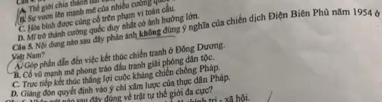 I Thế giới chia thanh in
(B) Sự vươn lên mạnh mẽ của nhiều cường (
C. Hòa bình được cùng cố trên phạm vi toàn cầu.
D. MT trở thành cường quốc duy nhất có ảnh hưởng lớn.
Câu 5. Nội dung nào sau đây phản ánh không đúng ý nghĩa của chiến dịch Điện Biên Phủ nǎm 1954 ở
Việt Nam?
A) Góp phần dẫn đến việc kết thúc chiến tranh ở Đông Dương.
B. Cồ vũ mạnh mẽ phong trào đấu tranh giải phóng dân tộC.
C. Trực tiếp kết thúc thắng lợi cuộc kháng chiến chống Pháp.
D. Giáng đón quyết định vào ý chí xâm lược của thực dân Pháp.
đúng về trật tự thế giới đa cực?
h tri