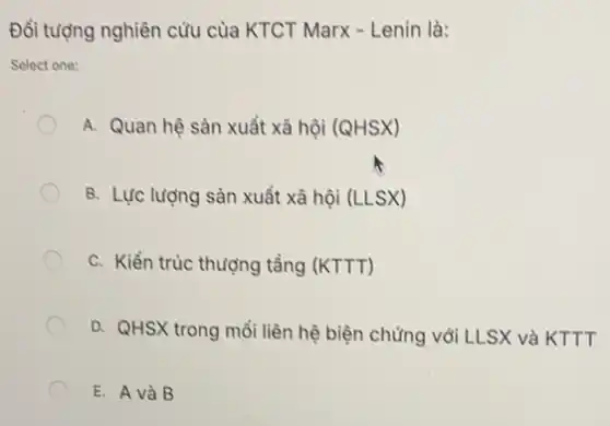 Đối tượng nghiên cứu của KTCT Marx -Lenin là:
Select one:
A. Quan hệ sàn xuất xã hội (QHSX)
B. Lực lượng sàn xuất xã hội (LLSX)
C. Kiển trúc thượng tầng (KTTT)
D. QHSX trong mỗi liên hệ biện chứng với LLSX và KTTT
E. A và B