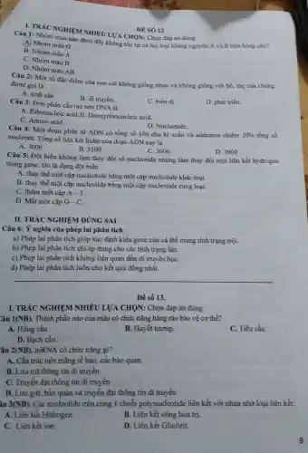 I. TRÁC NGHIE M NHIÊU LƯA CHON:Chọn đáp án đúng
ĐE SÓ 12
Câu 1: Nhóm nhau nào dưới đây không tồn tại cả hai loại kháng nguyên A và B trên hồng cầu?
A Nhóm máu 0
B. Nhóm máu A
C. Nhóm máu B
D. Nhóm máu AB
Câu 2: Một số đặc điểm của con cái không giống nhau và không giống với bó, mẹ của chúng
được gọi là
A. sinh sản.
B. di truyền.
D. phát triến.
Câu 3: Đơn phân cấu tạo nên DNA là
C. biến dị
A. Ribonucleic acid B. Deoxyribonucle ic acid.
C. Amino acid.
D. Nucleotide.
Câu 4: Một đoạn phân tử ADN có tổng số 150 chu kì xoắn và addenine chiếm
20%  tổng số
nucleotit. Tổng số liên kết hidro của đoạn ADN này là
A. 3000
C. 3600
D. 3900
B. 3100
Câu 5: Đột biến không làm thay đổi số nucleotide nhưng làm thay đổi một liên kết hydrogen
trong gene. Đó là dạng đột biến
A. thay thế một cặp nucleotide bằng một cặp nucleotide khác loại.
B. thay thế một cặp nucleotide bằng một cặp nucleotide cùng loại.
C. thêm một cặp A-T
D. Mất một cặp G-C
II. TRÁC NGHIỆM ĐÚNG SAI
Câu 6: Ý nghĩa của phép lai phân tích
a) Phép lai phân tích giúp xác định kiểu gene của cá thể mang tính trạng trội.
b) Phép lai phân tích chi áp dụng cho các tính trạng lãn.
c) Phép lai phân tích không liên quan đến di truyền họC.
d) Phép lai phân tích luôn cho kết quả đồng nhất.
Để số 13.
âu 1(NB) . Thành phần nào của máu có chức nǎng hàng rào bảo vệ cơ thể?
A. Hồng cầu
B. Huyết tương.
C. Tiểu cầu
D. Bạch cầu.
âu 2(NB) . mRNA có chức nǎng gi?
A. Cấu trúc nên màng tế bào, các bào quan.
B. Lưu trữ thông tin di truyền
C. Truyền đạt thông tin di truyền
D. Lưu giữ, bảo quản và truyền đạt thông tin di truyền
âu 3(NB) . Các nucleotide trên cùng 1 chuỗi polynucleotide liên kết với nhau nhờ loại liên kết:
A. Liên kết Hidrogen.
B. Liên kết cộng hóa trị.
C. Liên kết ion.
D. Liên kết Glicôzit.
9