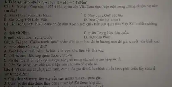 I. Trắc nghiệm nhiều lựa chọn (24chat (a)u=6,0dihat (e)m)
Câu 1: Trong những nǎm 1977-1979 nhân dân Việt Nam thực hiện một trong những nhiệm vụ nào
sau đây?
A. Bảo vệ biên giới Tây Nam.
C. Xây dựng Quỹ độc lập.
B. Xây dựng Hội Liên Việt.
D. Bầu Quốc hội khóa I.
Câu 2: Trong nǎm 1979, cuộc chiến đấu ở biên giới phía Bắc của quân dân Việt Nam nhằm chống
lại
A. phát xít Nhật.
C. quân Trung Hoa dân quốC.
B. quân xâm lược Trung Quốc
D. thực dân Pháp.
Câu 3. Tại sao "Chiến tranh lạnh"chấm dứt lại mở ra chiều hướng mới để giải quyết hòa binh các
vụ tranh chấp và xung đột?
A. Xuất hiện xu thế toàn cầu hóa.khu vực hóa, liên kết khu vựC.
B. Vai trò của Liên hợp quốc được cùng cô.
C. Xu thế hòa bình ngày càng được cùng cố trong các mối quan hệ quốc tế.
D. Liên Xô và Mĩ hạn chế can thiệp vào các vấn đế quốc tế.
Câu 4. Vì sao sau Chiến tranh lạnh,các quốc gia đều điều chinh chiến lược phát triển lấy kinh tế
làm trọng điểm?
A. Chạy đua vũ trang làm suy yếu sức manh của các quốc gia.
B. Quan hệ đối đầu được thay bằng quan hệ đối thoại hợp táC.
noising building library dictionary