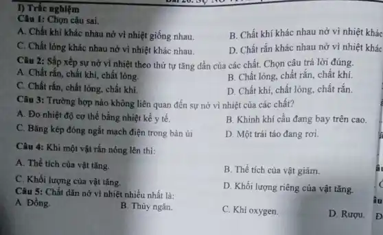 I) Trắc nghiệm
Câu 1: Chọn câu sai.
A. Chất khí khác nhau nở vì nhiệt giống nhau.
B. Chất khí khác nhau nở vì nhiệt khác
C. Chất lỏng khác nhau nở vì nhiệt khác nhau.
D. Chất rắn khác nhau nở vì nhiệt khác
Câu 2: Sắp xếp sự nở vì nhiệt theo thứ tự tǎng dần của các chất.Chọn câu trả lời đúng.
A. Chất rắn, chất khí, chất lỏng.
B. Chất lỏng, chất rắn, chất khí.
C. Chất rắn, chất lòng, chất khí.
D. Chất khí, chất lỏng, chất rắn.
Câu 3: Trường hợp nào không liên quan đến sự nở vì nhiệt của các chất?
A. Đo nhiệt độ cơ thể bằng nhiệt kế y tế.
B. Khinh khí cầu đang bay trên cao.
C. Bǎng kép đóng ngắt mạch điện trong bàn ủi
D. Một trái táo đang rơi.
Câu 4: Khi một vật rắn nóng lên thì:
A. Thể tích của vật tǎng.
B. Thể tích của vật giảm.
C. Khối lượng của vật tǎng.
D. Khối lượng riêng của vật tǎng.
Câu 5: Chất dãn nở vì nhiệt nhiều nhất là:
A. Đồng.
B. Thủy ngân.
C. Khi oxygen
D. Rượu.
â.
c
âu
D