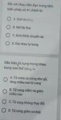 Đối với nhau tiền đạo trung tâm,
biện pháp xử trí chính là:
A. Sinh thường
B. Mổ lấy thai
C. Kích thích chuyển dạ
D. Đơi nhau tự bong
Dấu hiệu tử cung trong nhau
bong non thể nặng là:
A. Tử cung co cứng như gỗ,
tǎng chiều cao tử cung
B. Tử cung mềm và giảm
chiều cao
C. Tử cung không thay đổi
D. Tử cung giảm co bóp