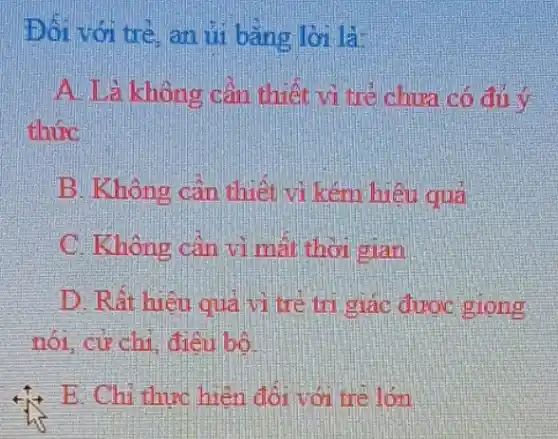 Đối với trẻ, an ủi bằng lời là
A. Là không cần thiết vì trẻ chưa có đủ Y
thức
B. Không cần thiết và kém hiệu quả
C. Không cần vì mất thời gian
D. Rất hiệu quả vi tre tri giác được giong
nói. cư chi điều bố
+;+ E. Chi thực hiện đối với trẻ lớn