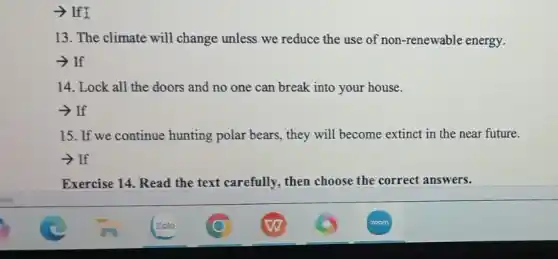 ­­­­→ If I
13. The climate will change unless we reduce the use of non -renewable energy.
-> If
14. Lock all the doors and no one can break into your house.
­­­­→If
15. If we continue hunting polar bears, they will become extinct in the near future.
- If
Exercise 14. Read the text carefully, then choose the correct answers.