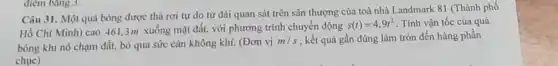 điem bang 3.
Câu 31. Một quả bóng được thả rơi tự do từ đài quan sát trên sân thượng của toà nhà Landmark 81 (Thành phố
Hồ Chí Minh) cao 461,3m xuống mặt đất, với phương trình chuyển động
s(t)=4,9t^2 . Tính vận tốc của quả
bóng khi nó chạm đất, bỏ qua sức cản không khí. (Đơn vị
m/s , kết quả gần đúng làm tròn đến hàng phần
chuc)