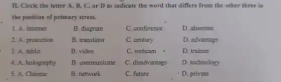 II. Circle the letter A, B, C, or D to indicate the word that differs from the other three in
the position of primary stress.
B. diagram
D. absentee
B. translator
D. advantage
D. trainee
1. A. internet
2. A. protection
3. A. tablet
4. A. holography
5. A. Chinese
B. video
C. conference
C. century
C. webcam
C. disadvantage
C. future
D. private
B. communicate
D. technology
B. network