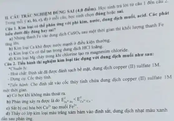 II. CÂU TRÁC NGHIỆM ĐÚNG SAI (4,0 điểm). Học sinh trả lời từ câu 1 đến câu Z.
Trong mỗi ý a),b), c), d) ở mỗi câu, học sinh chọn đúng hoặc sai.
Câu 1. Kim loại có thể phản ứng với phi kim, nước.dung dịch muối,acid. Các phát
biểu dưới đây đúng hay sai?
a) Nhúng thanh Fe vào dung dịch CuSO_(4) sau một thời gian thì khối lượng thanh Fe
tǎng lên.
b) Kim loại Ca khử được nước mạnh ở điều kiện thường.
c) Kim loại Cu có thể tan trong dung dịch HCl loãng.
d) Kim loại Mg cháy trong khí chlorine tạo ra magnesim chloride.
Câu 2. Tiến hành thí nghiệm kim loại tác dụng với dung dịch muối như sau:
*Chuẩn bị:
- Hoá chất: Đinh sắt đã được đánh sạch bề mặt, dung dịch copper (I) sulfate 1M.
- Dụng cụ: Cốc thủy tinh.
*Tiến hành: Cho định sắt vào cốc thủy tinh chứa dung dịch copper (I) sulfate 1M
một thời gian.
a) Có bọt khí không màu thoát ra.
b) Phản ứng xảy ra được là do E_(Fe^2+/Fe)^0lt E_(Cu^2+/Cu)^0
c) Sắt bị oxi hóa bởi Cu^2+ tạo muối Fe^2+
d) Thấy có lớp kim loại màu trắng xám bám vào định sắt, dung dịch nhạt màu xanh
dần sau phản ứng.