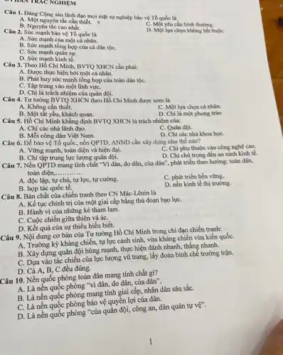 II HAN TRAC NGHIỆM
Câu 1. Đảng Cộng sản lãnh đạo mọi mặt sự nghiệp bảo vệ Tổ quốc là
A. Một nguyên tắc cần thiết. X
B. Nguyên tắc cao nhất.
C. Một yêu cầu bình thường.
D. Một lựa chọn không bắt buộC.
Câu 2. Sức mạnh bảo vệ Tổ quốc là
A. Sức mạnh của một cá nhân.
B. Sức mạnh tổng hợp của cả dân tộC.
C. Sức mạnh quân sự.
D. Sức mạnh kinh tê.
Câu 3. Theo Hồ Chí Minh, BVTQ XHCN cần phải:
A. Được thực hiện bởi một cá nhân.
B. Phát huy sức mạnh tổng hợp của toàn dân tộC.
C. Tập trung vào một lĩnh vựC.
D. Chỉ là trách nhiệm của quân đội.
Câu 4. Tư tưởng BVTQ XHCN theo Hồ Chí Minh được xem là
A. Không cần thiết.
C. Một lựa chọn cá nhân.
B. Một tất yếu,khách quan.
D. Chi là một phong trào
Câu 5. Hồ Chí Minh khẳng định BVTQ XHCN là trách nhiệm của:
A. Chi các nhà lãnh đạo.
C. Quân đội.
B. Mỗi công dân Việt Nam.
D. Chi các nhà khoa họC.
Câu 6. Để bảo vệ Tổ quốc, nền QPTD, ANND cần xây dựng như thế nào?
A. Vững mạnh, toàn diện và hiện đại.
C. Chi phụ thuộc vào công nghệ cao.
B. Chi tập trung lực lượng quân đội.
D. Chi chú trọng đến an ninh kinh tế.
Câu 7. Nền QPTD mang tính chất "Vì dân, do dân, của dân", phát triển theo hướng: toàn dân,
toàn diện,... __
A. độc lập, tự chủ, tự lực, tự cường.
C. phát triển bền vững.
B. hợp tác quốc tê.
D. nền kinh tế thị trường.
Câu 8. Bản chất của chiến tranh theo CN Mác-Lênin là
A. Kế tục chính trị của một giai cấp bằng thủ đoạn bạo lựC.
B. Hành vi của những kẻ tham lam.
C. Cuộc chiến giữa thiện và áC.
D. Kết quả của sự thiếu hiểu biết.
Câu 9. Nội dung cơ bản của Tư tưởng Hồ Chí Minh trong chi đạo chiến tranh:
A. Trường kỳ kháng chiến, tự lực cánh sinh, vừa kháng chiến vừa kiến quốC.
B. Xây dựng quân đội hùng mạnh, thực hiện đánh nhanh, thắng nhanh.
C. Dựa vào tác chiến của lực lượng vũ trang, lấy đoản binh chế trường trận.
D. Cả A, B . C đều đúng.
Câu 10. Nền quốc phòng toàn dân mang tính chất gì?
A. Là nên quốc phòng "vì dân, do dân, của dân".
B. Là nền quốc phòng mang tính giai cấp, nhân dân sâu sǎC.
C. Là nền quộc phòng bảo vệ quyền lợi của dân.
D. Là nền quốc phòng "của quân đội công an, dân quân tự vệ".