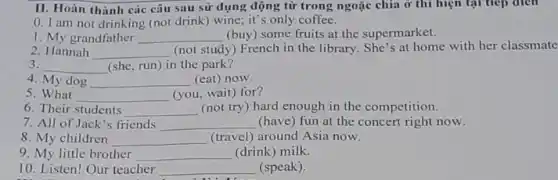 II. Hoàn thành các câu sau sử dụng động từ trong ngoặc chia ở thì hiện tại tiep dien
0. I am not drinking (not drink) wine.it's only coffee.
1. My grandfather __ (buy) some fruits at the supermarket.
2. Hannah __
(not study) French in the library. She's at home with her classmate
3. __ (she, run) in the park?
4. My dog __ (eat) now
5. What __ (you, wait) for?
6. Their students __ (not try) hard enough in the competition.
7. All of Jack 's friends __ (have) fun at the concert right now.
8. My children __ (travel) around Asia now.
9. My little brother __ (drink) milk.
10. Listen! Our teacher __ (speak).