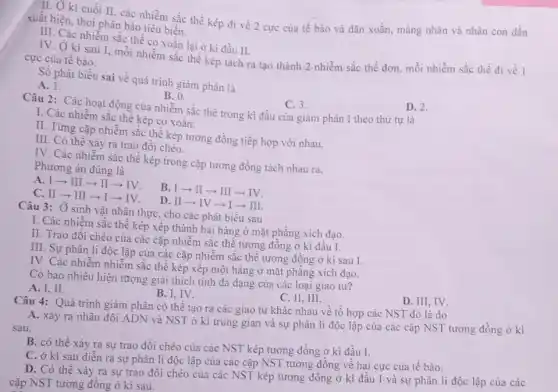 II. Ở kì cuối II, các nhiễm sắc thể kép đi về 2 cực của tế bào và dãn xoắn,màng nhân và nhân con dần
xuất hiện, thoi phân bào tiêu biến.
III. Các nhiễm sắc thế co xoắn lại ở kì đầu II.
IV. Ở kì sau 1, mỗi nhiễm sắc thế kép tách ra tạo thành 2 nhiễm sắc thể đơn, mỗi nhiễm sắc thể đi về 1
cực của tế bào.
Số phát biểu sai về quá trình giảm phân là
D. 2.
A. 1.
B. 0.
C. 3.
Câu 2: Các hoạt động của nhiễm sắc thể trong kì đầu của giảm phân I theo thứ tự là
thê kép co xoǎn.
II. Từng cặp nhiễm sắc thể kép tương đồng tiếp hợp với nhau.
III. Có thể xảy ra trao đôi chéo.
IV. Các nhiễm sắc thể kép trong cặp tương đồng tách nhau ra.
Phương án đúng là
A. I­­­­→III ­­­­→II­­­­→IV.
B. I­­­­→II ­­­­→III­­­­→IV.
C. II­­­­→III
-Ill.
Câu 3: Ở sinh vật nhân thực, cho các phát biểu sau
I. Các nhiễm sắc thể kép xếp thành hai hàng ở mặt phẳng xích đạo.
II. Trao đôi chéo của các cặp nhiễm sắc thể tương đồng ở kì đầu I.
III. Sự phân li độc lập của các cặp nhiễm sắc thể tương đồng ở kì sau I.
IV. Các nhiễm nhiễm sắc thê kép xếp một hàng ở mặt phẳng xích đạo.
Có bao nhiêu hiện tượng giải thích tính đa dạng của các loại giao từ?
C. II, III.
A. I, II.
B. I, IV.
Câu 4: Quá trình giảm phân có thể tạo ra các giao từ khác nhau về tổ hợp các NST đó là do
A. xảy ra nhân đôi ADN và NST ở kì trung gian và sự phân li độc lập của các cặp NST tương đồng ở kì
sau.
B. có thể xảy ra sự trao đồi chéo của các NST kép tương đồng ở kì đầu I.
C. ở kì sau diễn ra sự phân li độc lập của các cặp NST tương đồng về hai cực của tế bào.
D. Có thể xảy ra sự trao đồi chéo của các NST kép tương đồng ở kì đầu I và sự phân li độc lập của các
cặp NST tương đồng ở kì sau.
D. III, IV.