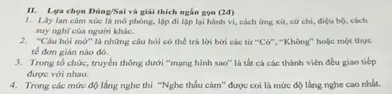 II. Lựa chọn Đúng/Sai và giải thích ngắn gọn (2đ)
1. Lây lan cảm xúc là mô phóng, lặp đi lặp lại hành ví, cách ứng xứ cứ chi, điệu bộ,cách
suy nghĩ của người khác.
2. "Câu hỏi mở" là những câu hói có thể trả lời bới các từ "Cớ", "Không"hoặc một thực
tế đơn giản nào đó.
3. Trong tổ chức,truyền thông dưới "mạng hình sao" là tất cả các thành viên đều giao tiếp
được với nhau.
4. Trong các mức độ lắng nghe thì "Nghe thấu cảm" được coi là mức độ lắng nghe cao nhất.