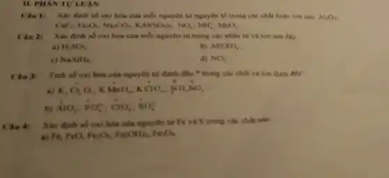 II. PHANTU LUAN
Câu 1: Xác định số oxi hóa của mỗi nguyên từ nguyên tố trong các chất hoạc ion sau: Al_(2)O_(3)
CaF_(2);Fe_(2)O_(3);Na_(2)CO_(3);KAl(SO_(4))_(2);NO_(3);NH_(4)^+;MnO_(4)^-
Câu 2:
Xác định số oxi hòa của mỗi nguyên từ trong các phân từ và ion sau đây:
a) H_(2)SO_(3)
b) Al(OH)_(4)
c) NaAlH_(4)
d) NO_(2)
Câu 3: Tinh số oxi hóa của nguyên tử đánh đầu * trong các chất và ion dưới đây:
a) K_(2)Cr_(2)O_(2);KMnO_(4);KClO_(4);NH_(4)NO_(3)
b)
AlO_(2);PO_(4)^3-;ClO_(3)^-;SO_(4)^2-
Câu 4:
Xác định số oxi hóa của nguyên tử Fe và S trong các chất sau
a) Fe, FeO, Fe_(2)O_(3),Fe(OH)_(3),Fe_(3)O_(4)