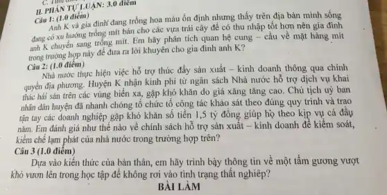 II. PHANTULUAN:3.0 điểm
Câu 1: (1.0 điêm)
Anh K và gia đình đang trồng hoa màu ổn định nhưng thấy trên địa bàn mình sống
đang có xu hướng trồng mít bán cho các vựa trái cây để có thu nhập tốt hơn nên gia đình
anh K chuyển sang trồng mít. Em hãy phân tích quan hệ cung - cầu về mặt hàng mít
trong trường hợp này để đưa ra lời khuyên cho gia đình anh K?
Câu 2: (1.0 điểm)
Nhà nước thực hiện việc hỗ trợ thúc đẩy sản xuất - kinh doanh thông qua chính
quyền địa phương. Huyện K nhận kinh phí từ ngân sách Nhà nước hỗ trợ dịch vụ khai
thác hải sản trên các vùng biển xa, gặp khó khǎn do giá xǎng tǎng cao. Chủ tịch uỷ ban
nhân dân huyện đã nhanh chóng tổ chức tổ công tác khảo sát theo đúng quy trình và trao
tận tay các doanh nghiệp gặp khó khǎn số tiền 1,5 tỷ đồng giúp họ theo kịp vụ cá đầu
nǎm. Em đánh giá như thế nào về chính sách hỗ trợ sản xuất - kinh doanh để kiểm soát,
kiềm chế lạm phát của nhà nước trong trường hợp trên?
Câu 3 (1.0 điểm)
Dựa vào kiến thức của bản thân, em hãy trình bày thông tin về một tấm gương vượt
khó vươn lên trong học tập để không rơi vào tinh trạng thất nghiêp?
BÀI LÀM