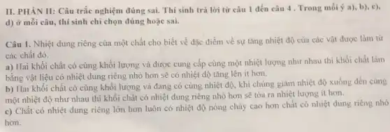 II. PHÀN II: Câu trắc nghiệm đúng sai.Thí sinh trả lời từ câu 1 đến câu 4. Trong mối ý a), b), c),
d) ở mỗi câu , thí sinh chỉ chọn đúng hoặc sai.
Câu 1. Nhiệt dung riêng của một chất cho biết về đặc điểm về sự tǎng nhiệt độ của các vật được làm từ
các chất đó.
a) Hai khối chất có cùng khối lượng và được cung cấp cùng một nhiệt lượng như nhau thì khối chất làm
bằng vật liệu có nhiệt dung riêng nhỏ hơn sẽ có nhiệt độ tǎng lên ít hơn.
b) Hai khối chất có cùng khôi lượng và đang có cùng nhiệt độ, khi chúng giảm nhiệt độ xuống đến cùng
một nhiệt độ như nhau thì khối chất có nhiệt dung riêng nhỏ hơn sẽ tỏa ra nhiệt lượng ít hơn.
c) Chất có nhiệt dung riêng lớn hơn luôn có nhiệt độ nóng chảy cao hơn chất có nhiệt dung riêng nhỏ
hơn.