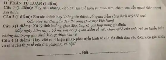 II. PHÀN TỨ LUẬN (4 diểm)
Câu 1 (1 điểm):Hãy nêu những việc đã làm thể hiện sự quan tâm, chǎm sóc đến người thân trong
gia đình.
Câu 2 (1 điểm): Em tán thành hay không tán thành với quan điểm sống dưới đây?Vì sao?
Gần mực thì đen gần đèn thì rạng (Tục ngữ Việt Nam)
Câu 3 (1 điểm): Xử lý tình huống giao tiếp, ứng xử phù hợp trong gia đình:
Mấy ngày hôm nay , bố mẹ bất đồng quan điểm về việc chọn nghề của anh trai em khiến bầu
không khí trong gia đình không được vui vẻ
Câu 4 (1 điểm):Hãy viết ra 4 biện pháp phát triển kinh tế của gia đình dựa vào điều kiện gia đình
và nhu cầu thực tế của địa phương,xã hội?
Hết. __