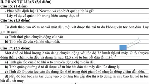 II. PHÁN TỰ LUẬN (5,0 điêm)
Câu 15: (1 điểm)
- Phát biểu định luật 1 Newton và cho biết quán tính là gì?
- Lấy ví dụ về quản tính trong hiện tượng thực tế
Câu 16: (1,5 điểm)
Từ đỉnh tháp cao 45 m so với mặt đất, một vật được thả rơi tự do không vận tốc ban đầu. Lấy
g=10m/s^2.
a) Tính thời gian chuyển động của vật.
b) Tính tốc độ của vật khi chạm đất.
Một ô tô có khối lượng 2 tấn đang chuyển động với tốc độ 72km/h thị tắt máy. Ở tô chuyển
động thẳng chậm dần đều và dừng lại sau 12,5 s kể từ lúc bắt đầu tắt máy. 7
a) Tính gia tốc của ô tô khi ô tô chuyển động chậm dần đều.
b) Tính quãng đường ô tô đi được kể từ lúc bắt đầu tắt máy đến lúc dừng lại.
c) Tính độ lớn của lực cản tác dụng lên ô tô trong thời gian ô tô chuyển động chậm dẫn đều.
d) Nếu độ lớn lực cản tác dụng vào ô tô tǎng lên gấp đôi thỉ ô tô dừng lại sau bao lâu kể từ lúc
bắt đầu tắt máy.