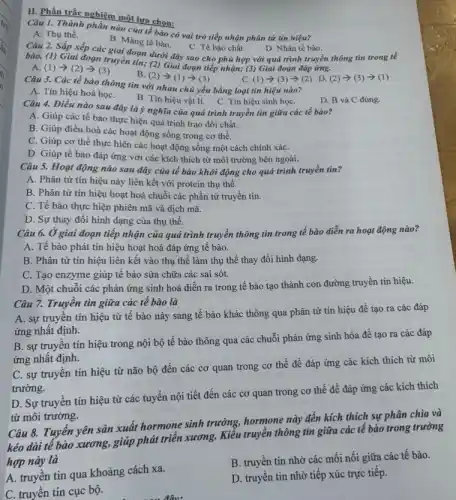 II. Phần trắc nghiệm một lựa chọn:
Câu 1. Thành phần nào của tế bào có vai trò tiếp nhận phân tử tín hiệu?
A. Thụ thể.
B. Màng tế bào.
C. Tế bào chất.
Câu 2. Sắp xếp các giai đoạn dưới đây sao cho phù hợp với quá trình truyền thông tin trong tế
D. Nhân tế bào.
bào. (1) Giai đoạn truyền tin; (2) Giai đoạn tiếp nhận; (3)Giai đoạn đáp ứng.
A (1)arrow (2)arrow (3)
B (2)arrow (1)arrow (3)
(2)arrow (3)arrow (1)
C. (1) >(3) >(2)D.
Câu 3. Các tế bào thông tin với nhau chủ yếu bằng loại tín hiệu nào?
A. Tin hiệu hoá họC.
B. Tín hiệu vật lí. C. Tín hiệu sinh họC.
D. B và C đúng.
Câu 4. Điều nào sau đây là ý nghĩa của quá trình truyền tin giữa các tế bào?
A. Giúp các tế bào thực hiện quá trình trao đổi chất.
B. Giúp điều hoà các hoạt động sống trong cơ thể.
C. Giúp cơ thể thực hiện các hoạt động sống một cách chính xáC.
D. Giúp tế bào đáp ứng với các kích thích từ môi trường bên ngoài.
Câu 5. Hoạt động nào sau đây của tế bào khởi động cho quá trình truyền tin?
A. Phân tử tín hiệu này liên kết với protein thụ thể.
B. Phân tử tín hiệu hoạt hoá chuỗi các phần tử truyền tin.
C. Tế bào thực hiện phiên mã và dịch mã.
D. Sự thay đổi hình dạng của thụ thể.
Câu 6. Ở giai đoạn tiếp nhận của quả trình truyền thông tin trong tế bào diễn ra hoạt động nào?
A. Tế bào phát tín hiệu hoạt hoá đáp ứng tế bào.
B. Phân tử tín hiệu liên kết vào thụ thế làm thụ thể thay đổi hình dạng.
C. Tạo enzyme giúp tế bào sửa chữa các sai sót.
D. Một chuỗi các phản ứng sinh hoá diễn ra trong tế bào tạo thành con đường truyền tín hiệu.
Câu 7. Truyên tin giữa các tế bào là
A. sự truyền tín hiệu từ tế bào này sang tế bào khác thông qua phân tử tín hiệu để tạo ra các đáp
ứng nhất định.
B. sự truyên tín hiệu trong nội bộ tế bào thông qua các chuỗi phản ứng sinh hóa để tạo ra các đáp
ứng nhất định.
C. sự truyền tín hiệu từ não bộ đến các cơ quan trong cơ thể để đáp ứng các kích thích từ môi
trường.
D. Sự truyền tín hiệu từ các tuyến nội tiết đến các cơ quan trong cơ thể để đáp ứng các kích thích
từ môi trường.
Câu 8. Tuyến yên sản xuất hormone sinh trưởng.hormone này đến kích thích sự phân chia và
kéo dài tế bào xương, giúp phát triển xương. Kiểu truyền thông tin giữa các tế bào trong trường
hợp này là
A. truyền tin qua khoảng cách xa.
B. truyền tin nhờ các mối nối giữa các tế bào.
D. truyền tin nhờ tiếp xúc trực tiếp.
C. truyền tin cục bộ.
đâu: