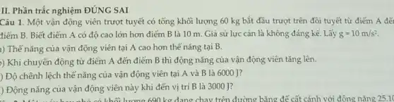 II. Phần trắc nghiệm ĐÚNG SAI
Câu 1. Một vận động viên trượt tuyết có tổng khối lượng 60 kg bắt đầu trượt trên đồi tuyết từ điểm A đết
điểm B. Biết điểm A có độ cao lớn hơn điểm B là 10 m. Giả sử lực cản là không đáng kể. Lấy g=10m/s^2
a) Thế nǎng của vận động viên tại A cao hơn thế nǎng tại B.
)) Khi chuyển động từ điểm A đến điểm B thì động nǎng của vận động viên tǎng lên.
) Độ chênh lệch thế nǎng của vận động viên tại A và B là 6000 J?
) Động nǎng của vận động viên này khi đến vị trí B là 3000 J?