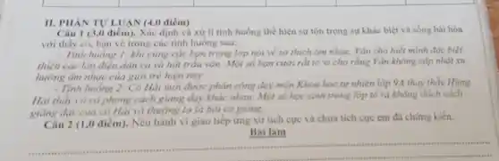 II. PHẢN TU'LUẠN (4,0 điểm)
Câu 1 (3,0 điểm). Xác định và xử lí tinh huống the hiện sự tôn trọng sự khác biệt và sống hài hòa
với thầy cô, bạn vè trong các tinh huống sau:
- Tính huống 1: khi cùng các bạn trong lớp nói về sở thích âm nhạc, Vǎn cho biết mình đặc biệt
thích các làn điệu dân ca và hát trầu vǎn. Một số bạn cười rất to vì cho rằng Vǎn không cặp nhật xu
hưởng âm nhạc của giới trẻ hiện nay.
- Tính huống 2: Có Hải mới được phản công day môn Khoa học tự nhiên lớp 9A thay thầy Hùng.
Hai thấy có có phong cách giảng dạy khác nhau. Một số học sinh trong lớp tố ra không thích cách
giảng day của có Hải và thường lơ là bài có giàng.
Câu 2 (1,0 điểm). Nêu hành vi giao tiếp ứng xử tích cực và chưa tích cực cm đã chứng kiến.
Bài làm
__