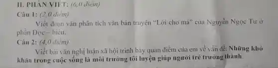 II. PHÀN VIÉT: (6,0 điểm)
Câu 1: (2,0 điểm)
Viết đoan vǎn phân tích vǎn bản truyện "Lời cho má" của Nguyễn Ngọc Tư Ở
phần Đọc hiểu.
Câu 2: (4,0 điểm)
Viết bài vǎn nghị luận xã hội trình bày quan điểm của em về vấn đề:Những khó
khǎn trong cuộc sống là môi trường tôi luyện giúp người trẻ trưởng thành.