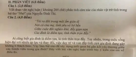 II. PHẦN VIẾT (6,0 điểm)
Câu 1. (2,0 điểm)
Viết đoạn vǎn nghị luận ( khoảng 200 chữ) phân tích cảm xúc của nhân vật trữ tình trong
bài thơ "Nhớ" của Nguyễn Đình Thi.
Câu 2. (4,0 điểm)
"Tôi ra đời trong mái ấm giản dị
Nơi có cha mẹ,tình yêu vô bờ bến
Giữa cuộc đời nghèo khó, đầy gian nan
Gia đình là điểm tựa, tình thân trọn đây."
Ai cũng biết gia đình là điểm tựa, là tình thân trọn đầy . Tuy nhiên, trong cuộc sống
hiện đại với nhiều áp lực và thay đổi, việc duy trì và vun đắp tình cảm gia đình đang gặp
không ít thách thức . Vậy làm thế nào để xây dựng mối quan hệ gắn kết yêu thương giữa
các thành viên trong gia đình? Hãy viết bài vǎn nghị luận trình bày ý kiến của em về
điều đó.