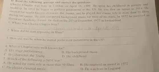 II. Read the following passage and answer the questions:
Charlie Chaplin was born in London on April 16,1889. He spent his childhood in poverty and
hardship. In 1910 he began to perform pantomime in the US. He was first on screen in 1914. He
created his world-famous character, the Tramp, and he played this classic role in more than 70 films
during his career. He also composed background music for most of his films. In 1972 he received an
Honorary Academy Award. He died on the 25^th of December, 1977 in Switzerland. of
1. Where was Charlie Chaplin born?
__
did he start appearing in films?
3. How old was he when he started performing pantomime in the US?
__
4
is Chaplin very well-known for?
A. His stage performance
C. His character, the Tramp
B. His background music
5. Which of the following is NOT true?
D. His childhood
A. He acted the same role in more than 50 films
B. He received an award in 1972
C. He played classical musiC.
D. He was born in England