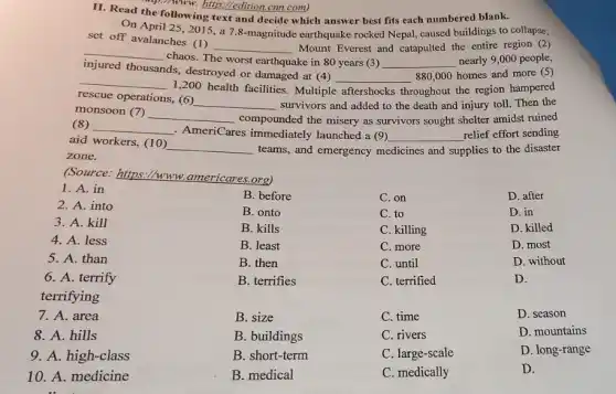 II. Read the following text and decide which answer best fits each numbered blank.
(1), Nww. hitp:/edition.cm com)
On April 25, 2015 a 7.8-magnitude earthquake rocked Nepal, caused buildings to collapse,
set off avalanches (1)
__ Mount Everest and catapulted the entire region (2)
injured thousands destroyed or damaged at (4)
__
chaos. The worst earthquake in 80 years (3) __ nearly 9,000 people,
__
1,200 health facilities . Multiple
__
more (5)
rescue operations, (6)
__ survivors and added to the death and injury toll. Then the
aftershocks throughout the region hampered
monsoon (7) __
compounded the misery as survivors sought shelter amidst ruined (8)
__
. AmeriCares immediately launched a (9) __ relief effort sending
aid workers, (10)
__ teams, and emergency medicines and supplies to the disaster
zone.
(Source: https://www americares.org)
B. before
C. on
D. after
B. onto
C. to
D. in
B. kills
C. killing
D. killed
B. least
C. more
D. most
B. then
C. until
D. without
B. terrifies
C. terrified
D.
B. size
C. time
D. season
1. A. in
2. A. into
3. A. kill
4. A. less
5. A. than
6. A. terrify
terrifying
7. A. area
8. A. hills
9. A. high-class
10. A. medicine
B. buildings
C. rivers
D. mountains
B. short-term
B. medical
C. large-scale
C. medically
D. long-range
D.