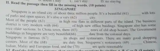 II. Read the passage then fill in the missing words. (10 points)
Singapore is an island city of about three million people. It's a beautiful (61)
SINGAPORE
of parks and open spaces. It's also a very (62)
__ city.
__ with lots
Most of the people (63) __ in high rise flats in different parts of the island. The business
district is very modern with (64) __ of high new office buidings. Singapore also has some
nice older sections. In China town, there (65) __ rows of old shop houses.The Government
buildings in Singapore are very beautiful(66)
__ date from the colonial days.
Singapore is famous (67) __ its shops and restaurants. There are many good shopping
centers. Most of the (68) __ are duty free Singapore's restaurant:(69) __ Chinese,
Indian, Malay and European food, and the (70) __ are quite reasonable.
XI Read the
C. isn't stay
D. no staying