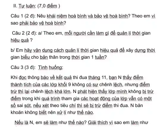 II. Tự luận; (7,0 điểm )
Câu 1 (2 đ):Nêu khái niệm hoà bình và bảo vệ hoà bình?Theo em vì
sao phải bảo vệ hoà bình?
Câu 2 (2 đ):a/ Theo em, mỗi người cần làm gì để quản lí thời gian
hiêu quả ?
b/ Em hãy vận dụng cách quản lí thời gian hiệu quả để xây dựng thời
gian biểu cho bản thân trong thời gian 1 tuần?
Khi đọc thông báo về kết quả thi đua tháng 11 , bạn N thấy điểm
thành tích của các lớp khối 9 không có sự chênh lệch , nhưng điểm
trừ thì lại chênh lệch khá lớn. N phát hiện thấy lớp mình không bi trừ
điểm trong khi quá trình tham gia các hoạt động của lớp vẫn có một
số sai sót, nếu xét theo tiêu chí thì sẽ bị trừ điểm thi đua. N bǎn
khoǎn không biết nên xử lí như thế nào
Nếu là N, em sẽ làm như thế nào? Giải thích vì sao em làm như