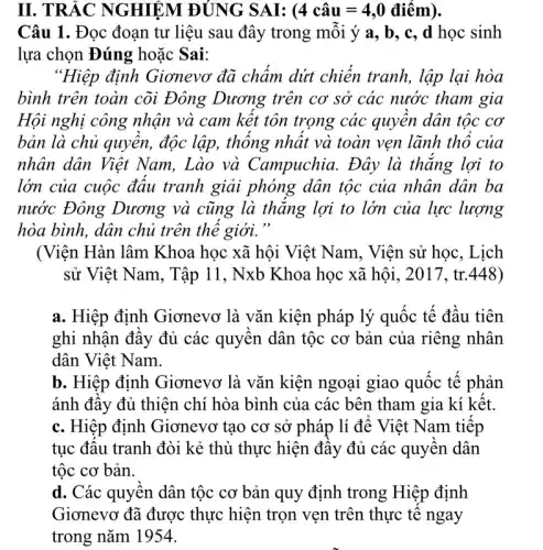 II. TRẮC NGHIỆM ĐÚNG SAI: (4 chat (a)u=4,0 dihat (e)m)
Câu 1. Đọc đoạn tư liệu sau đây trong mỗi ý a, b , c, d học sinh
lựa chọn Đúng hoặc Sai:
"Hiệp định Giơnevo đã chấm dứt chiến tranh, lập lại hòa
bình trên toàn cõi Đông Dương trên cơ sở các nước tham gia
Hội nghị công nhận và cam kết tôn trọng các quyền dân tộc cơ
bản là chủ quyền,độc lập, thống nhất và toàn vẹn lãnh thổ của
nhân dân Việt Nam, Lào và Campuchia. Đây là thắng lợi to
lớn của cuộc đấu tranh giải phóng dân tộc của nhân dân ba
nước Đông Dương và cũng là thǎng lợi to lớn của lực lượng
hòa bình, dân chủ trên thế giới."
(Viện Hàn lâm Khoa học xã hội Việt Nam, Viện sử học, Lịch
sử Việt Nam, Tập 11, Nxb Khoa học xã hội, 2017, tr.448)
a. Hiệp định Giơnevơ là vǎn kiện pháp lý quốc tế đầu tiên
ghi nhận đầy đủ các quyền dân tộc cơ bản của riêng nhân
dân Việt Nam.
b. Hiệp định Giơnevơ là vǎn kiện ngoại giao quốc tế phản
ánh đầy đủ thiện chí hòa bình của các bên tham gia kí kết.
c. Hiệp định Giơnevơ tạo cơ sở pháp lí để Việt Nam tiếp
tục đấu tranh đòi kẻ thù thực hiện đây đủ các quyền dân
tộc cơ bản.
d. Các quyền dân tộc cơ bản quy định trong Hiệp định
Gianevơ đã được thực hiện trong nǎm hucc/engan