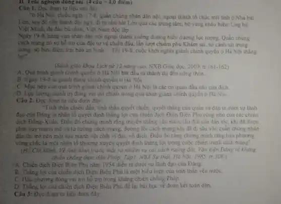 II. Trắc nghiệm đúng sai: (4cgrave (a)u=4,0dihat (e)m)
Câu 1: Đọc đoạn tư liệu sau đây:
"ở Há Nội, chiều ngày 17-8 quần chúng nhân dân nội, ngoại thành tổ chức mít tinh ở Nhà hát
Lớn, sau đó xếp thành đội ngũ, đi từ nhà hát Lớn qua các trung tâm, hồ vang khẩu hiệu: Ung hộ
Việt Minh, đã đào bù nhìn, Việt Nam độc lập __
Ngày 19-8 hàng vạn nhân dân nội ngoại thành xuống đường biểu dương lực lượng. Quần chúng
cách mạng có sự hỗ trợ của đội tự vệ chiến đấu.lần lượt chiếm phủ Khâm sai, sở cảnh sát trung
uning, sở bưu điện.trại bảo an binh __ Tối 19-8 , cuộc khởi nghĩa giảnh chính quyền ở Hà Nội thắng
lợi".
(Sách giáo khoa Lịch sử 12 nâng cao NXB Giáo dục, 2009 tr.161-162)
A. Quả trình giảnh chính quyền ở Hà Nội bắt đầu từ thành thị đến nông thôn.
B. Ngày 19 -8 ta giảnh được chính quyền ở Hà Nội.
C. Mục tiêu của quá trình giành chính quyền ở Hà Nội là các cơ quan đầu nǎo của địch.
D. Lực lượng chính trị đóng vai trò chính trong quá trình giành chính quyền ở Hà Nội.
Câu 2: Đọc đoạn tư liệu dưới đây:
"Tinh thần chiến đấu tính thần quyết chiến quyết thǎng của quân và dân ta dưới sự lãnh
đạo của Đảng là nhân tố quyết định thǎng lợi của chiến dịch Điện Biên Phủ cũng như của các chiến
địch Đông-Xuân. Điều đó chứng minh rằng truyền thống yêu nước lâu đời của dân tộc, khi đã được
phát huy mạnh mẽ và tư tưởng cách mang, đường lối cách mạng khi đã đi sâu vào quần chứng nhân
dân thi trở nên một sức mạnh vật chất vĩ đại, vô địch. Điều đó càng chứng minh rằng hậu phương
vững chắc là một nhân tố thường xuyên quyết định thẳng lợi trong cuộc chiến tranh cách mạng".
(Hồ Chí Minh, Về tỉnh hình trước mắt và nhiệm vụ cải cách ruộng đất, Vǎn kiện Đảng về kháng
chiến chống thực dân Pháp, Tập], NBX Sự thật. Hà Nội, 1985, tr.308.)
YA. Chiến dịch Điện Biên Phủ nǎm 1954 diền ra dưới sự lãnh đạo của Đảng
B. Thắng lợi của chiến dịch Điện Biên Phủ là một biểu hiện của tinh thần yêu nướC.
C. Hạu phương đóng vai trò hồ trợ trong kháng chiến chống Pháp.
D. Thǎng lợi cua chiến dịch Điện Biên Phủ để lại bài học về đoàn kết toàn dân.
Câu 3: Đọc đoạn tư liệu dưới đây: