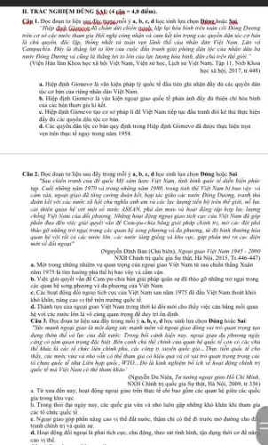 II. TRÁC NGHIỆM ĐÚNG sau: (4chat (a)u=4,0dihat (e)m).
Câu 1. Đọc đoạn tư liệu sau đây trong mỗi ý a, b, c, d học sinh lựa chọn Đúng hoặc Sai:
"Hiệp định Giavexx đã châm dứt chiến &aNh lập lại hòa bình trên toàn côi Đông Dương
trên cơ sở các nước tham gia Hội nghị công nhận và cam kết tôn trọng các quyển dân tộc cơ bản
là chủ quyền, độc lập, thống nhất và toàn vẹn lãnh thổ của nhân dân Việt Nam, Lào và
Campuchia. Đây là thẳng lợi to lớn của cuộc đẩu tranh giải phóng dân tộc của nhân dân ba
nước Đông Dương và cũng là thẳng lợi to lớn của lực lượng hòa bình, dân chủ trên thế giới."
(Viện Hàn lâm Khoa học xã hội Việt Nam, Viện sử học , Lịch sử Việt Nam,, Tập 11, Nxb Khoa
học xã hội, 2017,tr. 448)
a. Hiệp định Giơnevơ là vǎn kiện pháp lý quốc tế đầu tiên ghi nhận đầy đủ các quyền dân
tộc cơ bản của riêng nhân dân Việt Nam.
b. Hiệp định Giơnevơ là vǎn kiện ngoại giao quốc tế phản ánh đầy đủ thiện chí hòa bình
của các bên tham gia kí kết.
c. Hiệp định Giơnevơ tạo cơ sở pháp li để Việt Nam tiếp tục đấu tranh đòi kẻ thù thực hiện
đầy đủ các quyền dân tộc cơ bản.
d. Các quyền dân tộc cơ bản quy định trong Hiệp định Giơnevơ đã được thực hiện trọn
vẹn trên thực tế ngay trong nǎm 1954.
Câu 2. Đọc đoạn tư liệu sau đây trong mỗi ý, b, c,d học sinh lựa chọn Đúng hoặc Sai:
"Sau chiến tranh của để quốc Mỹ xâm lược Việt Nam, tình hình quốc tế diễn biến phức
tạp. Cuối những nǎm 1970 và trong những nǎm 1980, trong tinh thể Việt Nam bị bao vậy và
cầm vận, ngoại giao đã tǎng cường đoàn kết, hợp tác giữa các nước Đông Dương.tranh thủ
đoàn kết với các nước xã hội chủ nghĩa anh em và các lực lượng tiền bộ trên thế giới,nổ lực
cải thiện quan hệ với một số nước ASEAN, phá âm mưu và hoạt động tập hợp lực lượng
chống Việt Nam của đối phương. Những hoạt động ngoại giao tích cực của Việt Nam đã góp
phần đưa đến việc giải quyết vǎn để Cam-pu-chia bằng giải pháp chính trị,mở các đột phá
tháo gỡ những trở ngại trong các quan hệ song phương và đa phương, từ đó bình thưởng hóa
quan hệ với tất cả các nước lớn.các nước láng giềng và khu vực, góp phần mở ra cục diện
mới về đổi ngoại"
(Nguyễn Đình Bản (Chủ biên), Ngoại giao Việt Nam 1945-2000
NXB Chính trị quốc gia Sự thật, Hà Nội, 2015, Tr .446-447
a. Một trong những nhiệm vụ quan trọng của ngoại giao Việt Nam từ sau chiến thẳng Xuân
nǎm 1975 là tìm hướng phá thể bị bao vây và cấm vận.
b. Việc giải quyết vấn để Cam-pu-chia bàn giải pháp quân sự đã tháo gỡ những trở ngại trong
các quan hệ song phương và đa phương của Việt Nam.
c. Các hoạt động đối ngoại tích cực của Việt Nam sau nǎm 1975 đã đầu Việt Nam thoát khỏi
khó khǎn, nâng cao vị thế trên trường quốc tế.
d. Thành tựu của ngoại giao Việt Nam trong thời kì đổi mới cho thấy việc cân bằng mối quan
hệ với các nước lớn là vô cùng quan trọng để duy trì ổn định.
Câu 3. Đọc đoạn tư liệu sau đây trong mỗi ý a, b, c,d học sinh lựa chọn Đúng hoặc Sai:
"Sức mạnh ngoại giao là một dạng sức mạnh mềm và ngoại giao đóng vai trò quan trọng tạo
dựng thêm thể và lực của đất nước.Trong bối cảnh hiện nay, ngoại giao đa phương ngày
càng có tầm quan trọng đặc biệt. Bên cạnh chủ thể chính của quan hệ quốc tế còn có các chủ
thể khác là các tổ chức liên chính phủ,các công ty xuyên quốc gia ...Thực tiễn quốc tế cho
thấy, các nước vừa và nhỏ vẫn có thể tham gia có hiệu quả và có vai trò quan trọng trong các
tổ chưa quốc tế như Liên hợp quốc,WTO...Đó là kinh nghiệm bổ ích vẻ hoạt động chính trị
quốc tế mà Việt Nam có thể tham khảo".
(Nguyễn Du Niên, Tư tưởng ngoại giao Hồ Chí Minh,
NXH Chính trị quốc gia Sự thật, Hà Nội,2009,tr. 336)
a. Từ xưa đến nay,hoạt động ngoại giao trên thực tế chi bao gồm các quan hệ giữa các quốc
gia trong khu vực.
b. Trong thời đại ngày nay, các quốc gia vừa và nhỏ luôn gặp những khó khǎn khi tham gia
các tổ chức quốc tế.
c. Ngoai giao góp phần nâng cao vị thế đất nước, thậm chỉ có thể đi trước mở đường cho đầu
tranh chính trị và quân sự.
d. Hoạt động đối ngoại là phải tích cực , chủ động, theo sát tình hình, tận dụng thời cơ để nân
cao vị thế.