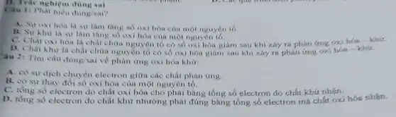 II. Trắc nghiệm
Câu 1: Phat biểu đing/sai?
A. Suroxi hoa là sự làm tâng số oxi hóa của một nguyên tố
B. Sur Khir la sự làm tàng số oxi hóa của một nguyên tô.
C. Chat oxi hóa là chất chứa nguyên tố có số oxi hóa giàm sau khi xáy ra phản ứng oxi hóa - khứ.
D. Chất khir là chất chứa nguyên tố có số oxi hóa giàm sau khi xáy ra phán ứng oxi hóa - khứ.
Câu 2: Tìm câu
ding/sai về phàn ứng oxi hóa khư:
A. có sự dịch chuyển electron giữa các chất phản ứng.
B. có sự thay đôi số oxi hóa của một nguyên tố.
C. tồng số electron do chất oxi hóa cho phải bằng tổng số electron do chất khứ nhận.
D. tồng số electron do chất khử nhường phải đúng bằng tổng số electron mà chất oxi hóa nhạn.