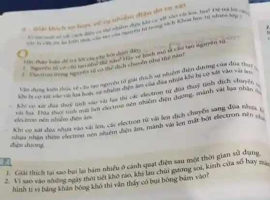 II-Gial thich so lurore vé su nhiêm điện do co xát
này ta cân dn lại kiên thức cấu tạo của nguyên từ trong sách Khoa học tự nhiên láp?
vật cách dien có thế nhiềm điện khi co xát vào và len, lua? Dé trả
Hãy
1. Vithao luan détr lời cae cau hoi dưới đây: ninh mô tế cầu tạo nguyên tử.
2. Nguyen tur co cấu tạo như the nào? Hãy vẻ hình the nào?
Vǎn dung kiến thu vé cầu tạo nguyên từ giải thích sự nhiễm điện dương của đüa
khi bi co xat vào vải lụa hoặc sự nhiễm điện âm của đüa nhựa khi bị (C) Là vào và thu tin
- Khi co xát đùa thuỳ tinh vào vải lua thì các electron từ đủa thuỷ tinh dịch chuyển .
vải lụa. Đủa thuy tinh mắt bớt electron nên nhiễm điện dương, mảnh vải lụa nhận the
electron nên nhiễm điện âm.
Khi co xát đüa nhựa vào vải len.các electron từ vải len dịch chuyển sang đũa nhưa. 1
nhưa nhận thêm electron nên nhiễm điện âm, mảnh vải len mất bớt electron nên như
điện dương.
1. Giải thích tại sao bụi lại bám nhiều ở cánh quạt điện sau một thời gian sử dụng.
2. Vì sao vào những ngày thời tiết khô ráo, khi lau chùi gương soi, kính cửa sổ hay màn
hình ti vi bằng khǎn bông khô thì vẫn thấy có bụi bông bám vào?