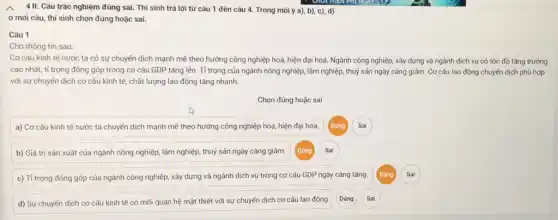 III. Câu trǎc nghiệm đủng sai. Thi sinh trả lời từ câu 1 đến câu 4. Trong moi ý a), b), c), d)
ơ moi câu, thí sinh chọn đúng hoặc sai.
Câu 1
Cho thông tin sau:
Cơ cấu kinh tế nước ta có sự chuyển dịch mạnh mẽ theo hướng công nghiệp hoá, hiện đại hoá.Ngành công nghiệp, xây dựng và ngành dịch vụ có tốc độ tǎng trưởng
cao nhất, tỉ trọng đóng góp trong cơ cấu GDP tǎng lên.Tỉ trọng của ngành nông nghiệp, lâm nghiệp, thuỷ sản ngày càng giảm . Cơ cấu lao động chuyển dịch phù hợp
với sự chuyển dịch cơ cấu kinh tế chất lượng lao động tǎng nhanh.
Chọn đúng hoặc sai
a) Cơ cấu kinh tế nước ta chuyển dịch mạnh mẽ theo hướng công nghiệp hóa hiện đại hóa.
b) Giá trị sản xuất của ngành nông nghiệp, lâm nghiệp, thuỷ sản ngày càng giảm.
c) Tỉ trọng đóng góp của ngành công nghiệp, xây dựng và ngành dịch vụ trong cơ cấu GDP ngày càng tǎng.
d) Sự chuyến dịch cơ cấu kinh tế có mối quan hệ mật thiết với sự chuyển dịch cơ cấu lao động
Dúng
Dúng