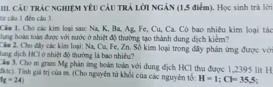 III. CÂU TRẮC NGHIỆM YÊU CÀU TRẢ LỜI NGÁN (1,5 điểm).Học sinh trả lời
từ câu 1 đến câu 3.
Câu 1. Cho các kim loại sau: Na K, Ba, Ag, Fe,, Cu, Ca. Có bao nhiêu kim loại tác
dụng hoàn toàn được với nước ở nhiệt độ thường tạo thành dung dịch kiềm?
Câu 2. Cho dãy các kim loại: Na, Cu , Fe, Zn. Số kim loại trong dãy phản ứng được với
lung dịch HCl ở nhiệt độ thường là bao nhiêu?
Câu 3. Cho m gram Mg phản ứng hoàn toàn với dung dịch HCl thu được 1 ,2395 lít H
đktc). Tính giá trị của m. (Cho nguyên tử khối của các nguyên tố:
H=1;Cl=35,5 Ig=24)