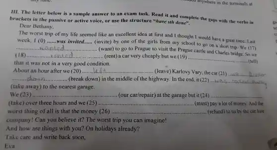 III. The letter below is a sample answer to an ex am task.Read it an d complete the gaps with the verbs in
brackets in the passive or active voice, or use the structure "have sth done".
Dear Bethany,
The wors t trip of my life seemed like an excellent idea at first and I th ought I would h ave a great time. Last
week.. I (0) __ .was invited __
(invite)by one of the girls from my school to go on a short trip . We (17)
__
(want) to go to Prague to visit the Pragu e castle and Charles bridge So we
(18) __ (rent) a car very cheapl y but we (19) .........
that it was not in a very good condition.
__
.... (tell)
About an hol after we (20 __ ............... ........ (leave)Karlovy Van y, the car (21) __
__ (break down)i n the midd le of the highwa y.In the en 1, it (22)...................................................................... __
(take away)to the nearest garage.
We (23) __ ...............(our car/repair ) at the garage but it (24) __
(take) over thre e hours and we (25)...................................................................... __ (must)pay a lot of money. And the
worst thing of all i s that the money (26) __ (refund)to us by the car hire
company ! Can you believe it? The worst : trip you can imagine!
And how are things with you?On holidays already?
Take care and write back soon.
Eva