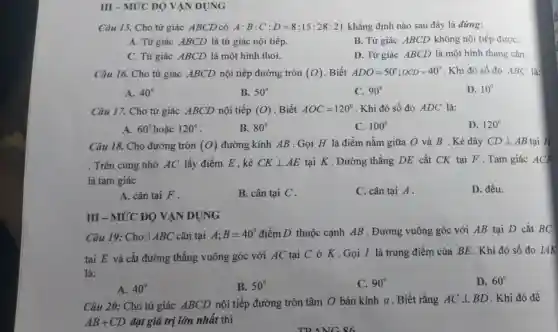 III - MỨC ĐỘ VẬN DỤNG
Câu 15. Cho tứ giác ABCD có A:B:C:D=8:15:28:21 khẳng định nào sau đây là đúng:
A. Tứ giác ABCD là tứ giác nội tiếp.
B. Tứ giác ABCD không nội tiếp đượC.
C. Tứ giác ABCD là một hình thoi.
D. Tứ giác ABCD là một hình thang cân.
Câu 16. Cho tứ giác ABCD nội tiếp đường tròn (O) Biết ADO=50^circ ;OCD=40^circ  . Khi đó số đo ABC là:
A. 40^circ 
B. 50^circ 
C. 90^circ 
D. 10^circ 
Câu 17. Cho tứ giác ABCD nội tiếp (O) Biết AOC=120^circ  . Khi đó số đo ADC là:
A. 60^circ 	120^circ 
B. 80^circ 
C. 100^circ 
D. 120^circ 
Câu 18. Cho đường tròn (O) đường kính AB . Gọi H là điểm nằm giữa O và B . Kẻ dây CDbot AB tại H
. Trên cung nhỏ AC lấy điểm E . kẻ CKbot AE tại K . Đường thẳng DE cắt CK tại F.Tam giác ACF
là tam giác
D. đều.
A. cân tại F .
B. cân tại C .
C. cân tại A .
III - MỨC ĐỘ VẬN DỤNG
Câu 19: Cho[ABC cân tại A; B=40^circ  điểm D thuộc cạnh AB . Đường vuông góc với AB tại D cắt BC
tại E và cắt đường thẳng vuông góc với AC tại C ở K.Gọi I là trung điểm của BE . Khi đó số đo IAK
là:
D. 60^circ 
A. 40^circ 
B. 50^circ 
C. 90^circ 
Câu 20: Cho tứ giác ABCD nội tiếp đường tròn tâm O bán kính a . Biết rằng ACbot BD . Khi đó để
AB+CD đạt giá trị lớn nhất thì