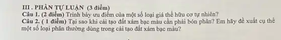 III . PHÀN TỰ LUẬN (3 điểm)
Câu 1. (2 điểm)Trình bày ưu điểm của một số loại giá thể hữu cơ tự nhiên?
Câu 2. (1 điểm ) Tại sao khi cải tạo đất xám bạc màu cần phải bón phân? Em hãy đề xuất cụ thể
một số loại phân thường dùng trong cải tạo đất xám bạc màu?