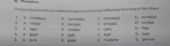 III. Phonetics
Choose the word whose underlined part is pronounced differently from that of the others.
1. A.invitation
2. A. naked
3. A. says
4. A.good
5.A. sure
B. translation
B. decided
B. mistake
B. look
B. sugar
C. intonation
C. amazed
C. cake
C. took
C. machine
D. question
D. excited
D. May
D. food
D. service