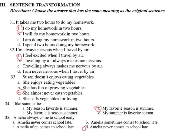 III. SENTENCE TRANSFOR MATION
Directions: Choose the answer that has the same meaning as the original sentence.
31. It takes me two hours to do my homework.
a. I do my homework in two hours.
b. I will do my homework in two hours.
c. I am doing my homework in two hours.
d. I spend two hours doing my homework.
32.I'm always nervous when I travel by air.
a. I feel excited when I travel by air.
b. Traveling by air always makes me nervous.
c. Travelling always makes me nervous by air.
d. I am never nervous when I travel by air.
33. Susan doesn 't enjoys eating vegetables.
a. She enjoys eating vegetables
b. She has fun of growing vegetables.
c-She almost never eats vegetables.
d. She sells vegetables for living.
34. I like summer best.
a. My season favorite is summer.
b) My favorite season is summer.
c. My favorite is season summer.
d. My summer is favorite season.
35. Amelia always come to school early.
a. Amelia never comes school late.
b. Amelia sometimes comes to school late.
c. Amelia often comes to school late
Xd. Amelia never comes to school late.