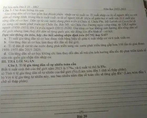 III. TRẢ LỜI NGÁN
Tài liệu môn Đia li 10-HK2
Câu 3. Cho đoạn thông tin sau
Nǎm học 2022-2023
Gia tǎng dân số cơ học gồm hai thành phần: nhập cư và xuất cư. Tỉ suất nhập cư là số người đến so với
dân số trung bình,trong khi tỉ suất xuất cư là số người rời đi. Hiệu số giữa hai tỉ suất này là tỉ suất gia
tǎng dân sô cơ học. Dân cư từ các nước đang phát triên ở Châu Á,Châu Phi, Mỹ Latinh và Ca-ri-bê di
cư sang các nước phát triển tại Châu Au, Bắc Mỹ, và Châu Đại Dương ngày càng tǎng, từ 128,6 nghìn
người (1950-1955) lên 14 triệu người (2015-2020) Gia tǎng cơ học không ảnh hưởng đến tổng dân sô
thế giới nhưng làm thay đổi dân số từng quốc gia, tác động lớn đến kinh tế - xã hội.
Dựa vào thông tin trên, hãy cho biết những nhận định trên ĐÚNG hay SAI?
a. Ti suât gia tǎng dân sô cơ học được tính bǎng hiệu số giữa tỉ suất nhập cư và tỉ suất xuất cư.
b. Gia tǎng dân sô cơ học làm thay đôi dân số thế giới.
c. Ti lệ dân di cư từ các nước đang phát triển sang các nước phát triển tǎng gấp hơn 100 lần từ giai đoạn
1950-1955 đên 2015-2020
d. Gia tǎng dân số cơ học không chi làm thay đổi dân số mà còn ảnh hưởng đến tốc độ phát triển kinh tế
của các quốc gia nhận dân nhập cư.
Câu 1. Tỉ lệ gia tǎng dân số tự nhiên toàn cầu
Biết tỉ suất sinh thô của thế giới nǎm 2023 là
17%  . và tỉ suất tử thô là 8% 
a) Tính tỉ lệ gia tǎng dân số tự nhiên của thế giới
(% )
(Làm tròn đến 1 chữ số thập phân).
b) Với tỉ lệ gia tǎng tự nhiên này, sau bao nhiêu nǎm dân số toàn cầu sẽ tǎng gấp đôi? (I àm tròn đến 1
chữ số thập phân).
...................
...........
......................................................................................
.........sussess
..............
.....
.....................
..........	-.....
__
.
......... . .