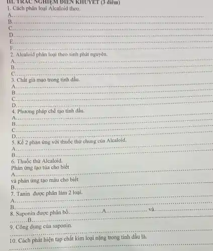 III. TRAC NGHIEM ĐIỀN KHUYET (3 điểm)
1. Cách phân loại Alcaloid theo.
A........................
__
D.......................................
__
E......................................................................	................................
F ....
__
2. Alcaloid phân loại theo sinh phát nguyên.
A ......................................................................
..................................................................
B . ............................................................
__
C ......................................................................
3. Chất giả mạo trong tinh dầu.
A
__
B ....................................................................................................................................
C
__
D
__
pháp chế tạo tinh dầu.....
..................................................................
4. Phương pháp chế tạo tinh dầu.
A ..................................................................................................................................... __
B __
C	.................................................................................................
D
__ ..........................................................................
A ......................................................................
..............
..........................................................................
B
__
5. Kể 2 phản ứng với thuốc thử chung của Alcaloid.
6. Thuốc thử Alcaloid.
Phản ứng tạo tủa cho biết
__
và phản ứng tạo màu cho biết
.........
B
__
......................................................................
7.Tanin được phân làm 2 loại.
............
A ......................................................................
__
B ......
.........B...
............... __
__
10. Cách phát hiện tạp chất kim loại nặng trong tinh dầu là.
__
loại nào, trong trình đến là..........................................