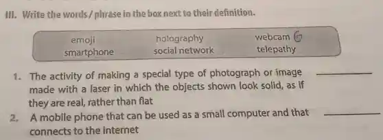 III. Write the words / phrase in the box next to their definition.
emoii	holography	webcam 6
smartphone	social network	telepathy
1. The activity of making a special type of photograph or image
made with a laser in which the objects shown look solid, as if
they are real,rather than flat
__
2. A mobile phone that can be used as a small computer and that
connects to the internet
__